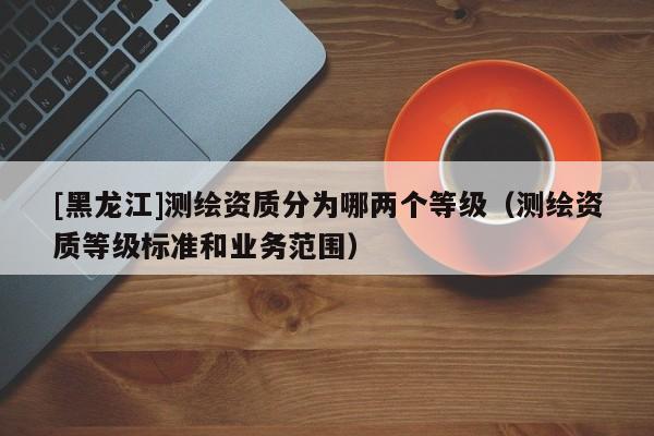 [黑龍江]測(cè)繪資質(zhì)分為哪兩個(gè)等級(jí)（測(cè)繪資質(zhì)等級(jí)標(biāo)準(zhǔn)和業(yè)務(wù)范圍）