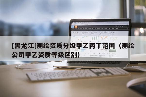 [黑龍江]測(cè)繪資質(zhì)分級(jí)甲乙丙丁范圍（測(cè)繪公司甲乙資質(zhì)等級(jí)區(qū)別）