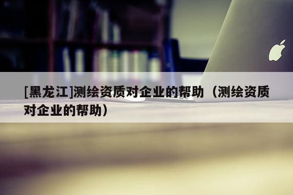 [黑龍江]測繪資質(zhì)對企業(yè)的幫助（測繪資質(zhì)對企業(yè)的幫助）