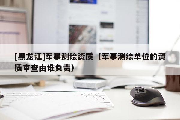 [黑龍江]軍事測(cè)繪資質(zhì)（軍事測(cè)繪單位的資質(zhì)審查由誰負(fù)責(zé)）