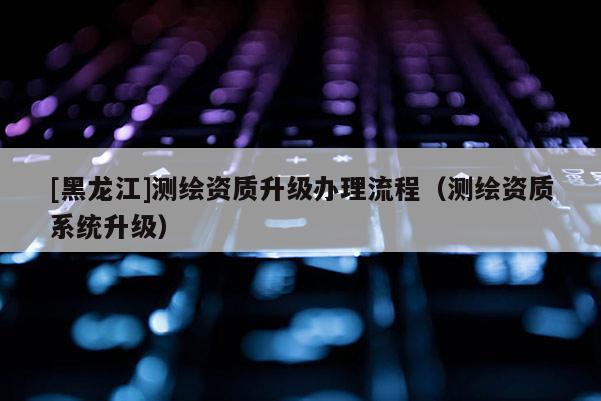 [黑龍江]測(cè)繪資質(zhì)升級(jí)辦理流程（測(cè)繪資質(zhì)系統(tǒng)升級(jí)）