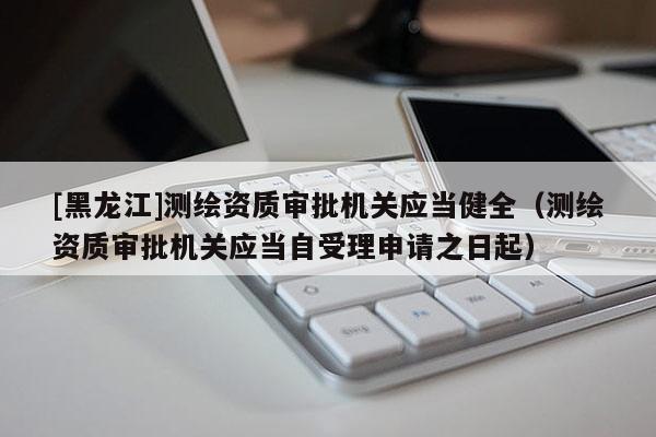 [黑龍江]測繪資質(zhì)審批機(jī)關(guān)應(yīng)當(dāng)健全（測繪資質(zhì)審批機(jī)關(guān)應(yīng)當(dāng)自受理申請之日起）