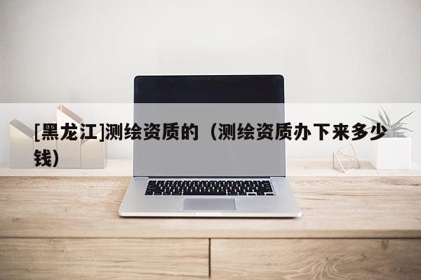 [黑龍江]測繪資質(zhì)的（測繪資質(zhì)辦下來多少錢）