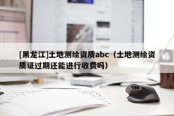 [黑龍江]土地測(cè)繪資質(zhì)abc（土地測(cè)繪資質(zhì)證過(guò)期還能進(jìn)行收費(fèi)嗎）