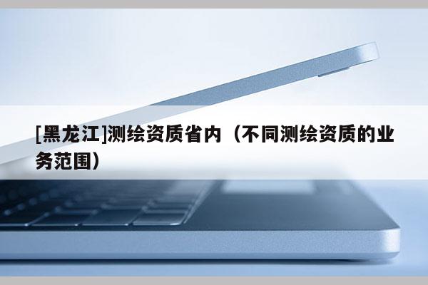[黑龍江]測(cè)繪資質(zhì)省內(nèi)（不同測(cè)繪資質(zhì)的業(yè)務(wù)范圍）