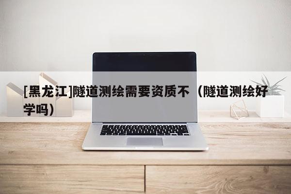 [黑龍江]隧道測(cè)繪需要資質(zhì)不（隧道測(cè)繪好學(xué)嗎）