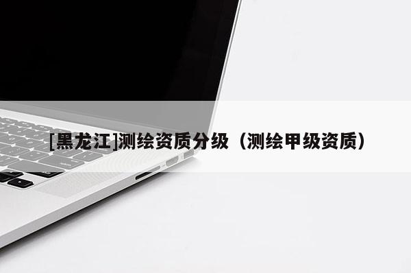 [黑龍江]測(cè)繪資質(zhì)分級(jí)（測(cè)繪甲級(jí)資質(zhì)）