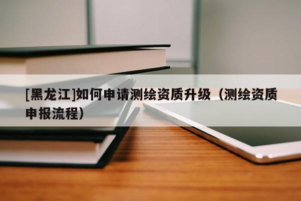 [黑龍江]如何申請測繪資質(zhì)升級（測繪資質(zhì)申報流程）