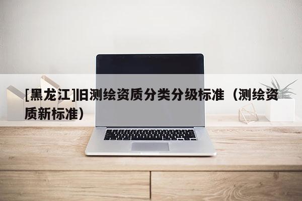 [黑龍江]舊測繪資質(zhì)分類分級標(biāo)準(zhǔn)（測繪資質(zhì)新標(biāo)準(zhǔn)）