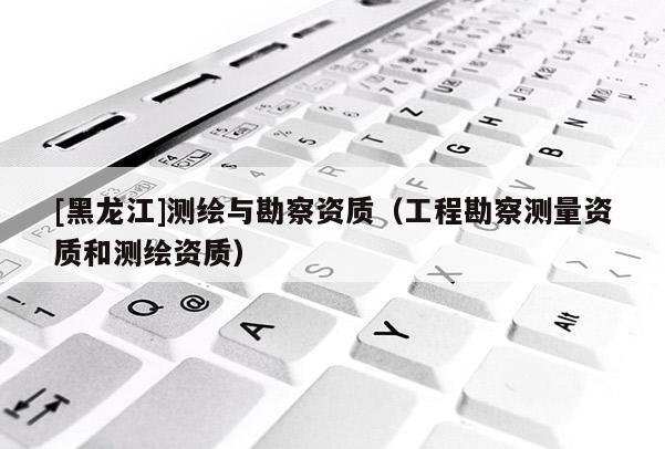 [黑龍江]測繪與勘察資質(zhì)（工程勘察測量資質(zhì)和測繪資質(zhì)）
