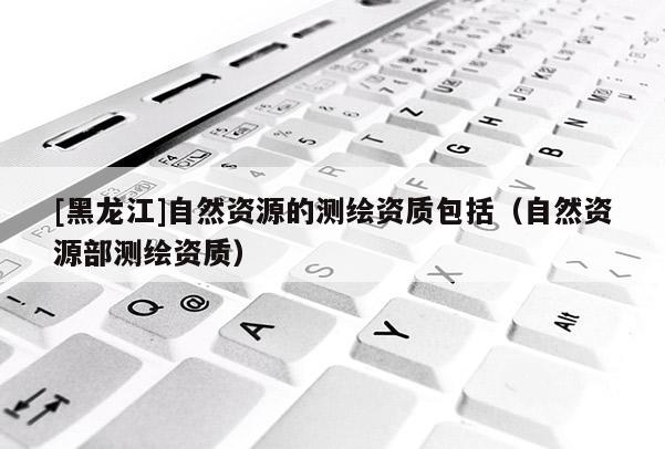 [黑龍江]自然資源的測繪資質(zhì)包括（自然資源部測繪資質(zhì)）