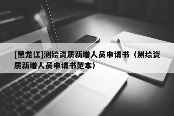 [黑龍江]測(cè)繪資質(zhì)新增人員申請(qǐng)書(shū)（測(cè)繪資質(zhì)新增人員申請(qǐng)書(shū)范本）