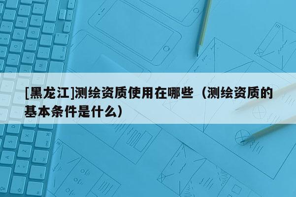 [黑龍江]測(cè)繪資質(zhì)使用在哪些（測(cè)繪資質(zhì)的基本條件是什么）