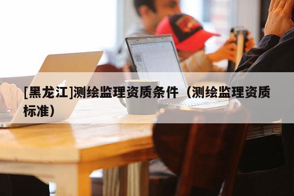 [黑龍江]測(cè)繪監(jiān)理資質(zhì)條件（測(cè)繪監(jiān)理資質(zhì)標(biāo)準(zhǔn)）