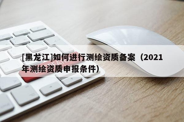 [黑龍江]如何進(jìn)行測(cè)繪資質(zhì)備案（2021年測(cè)繪資質(zhì)申報(bào)條件）