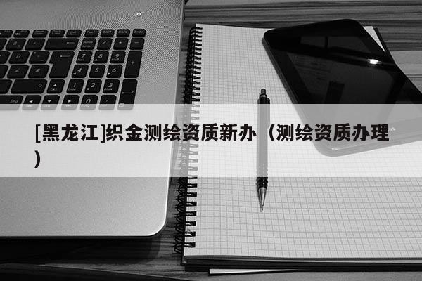 [黑龍江]織金測(cè)繪資質(zhì)新辦（測(cè)繪資質(zhì)辦理）