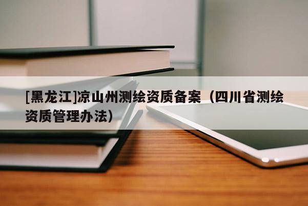 [黑龍江]涼山州測(cè)繪資質(zhì)備案（四川省測(cè)繪資質(zhì)管理辦法）