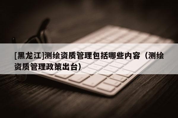 [黑龍江]測(cè)繪資質(zhì)管理包括哪些內(nèi)容（測(cè)繪資質(zhì)管理政策出臺(tái)）