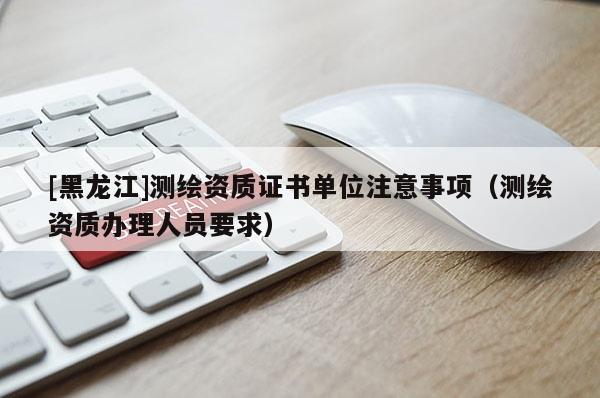[黑龍江]測(cè)繪資質(zhì)證書單位注意事項(xiàng)（測(cè)繪資質(zhì)辦理人員要求）