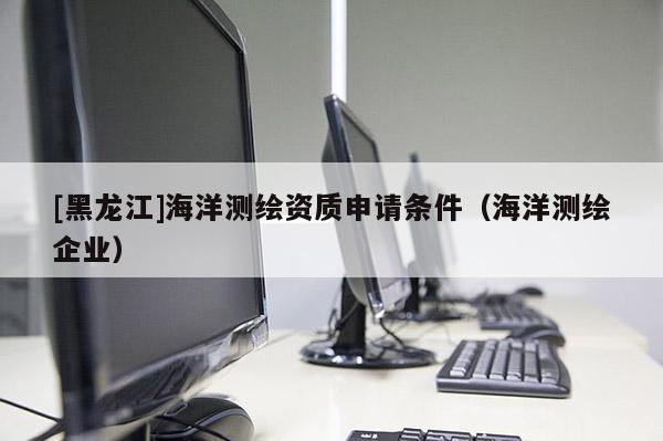 [黑龍江]海洋測(cè)繪資質(zhì)申請(qǐng)條件（海洋測(cè)繪企業(yè)）