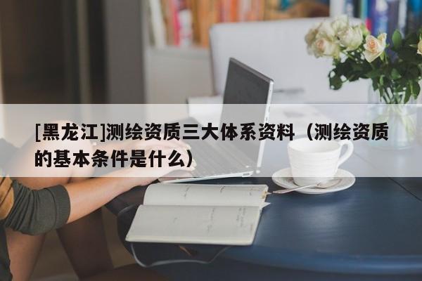 [黑龍江]測繪資質(zhì)三大體系資料（測繪資質(zhì)的基本條件是什么）