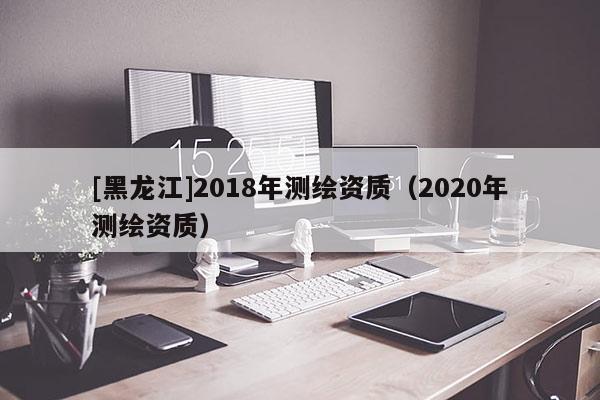 [黑龍江]2018年測繪資質(zhì)（2020年測繪資質(zhì)）