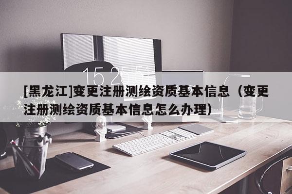 [黑龍江]變更注冊(cè)測(cè)繪資質(zhì)基本信息（變更注冊(cè)測(cè)繪資質(zhì)基本信息怎么辦理）