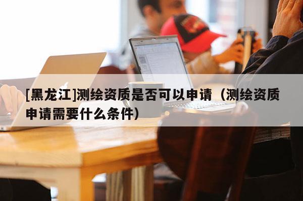 [黑龍江]測(cè)繪資質(zhì)是否可以申請(qǐng)（測(cè)繪資質(zhì)申請(qǐng)需要什么條件）