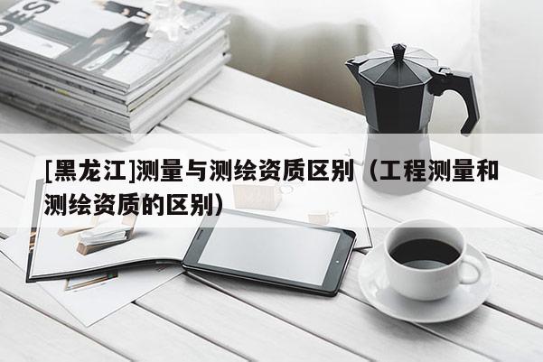 [黑龍江]測(cè)量與測(cè)繪資質(zhì)區(qū)別（工程測(cè)量和測(cè)繪資質(zhì)的區(qū)別）