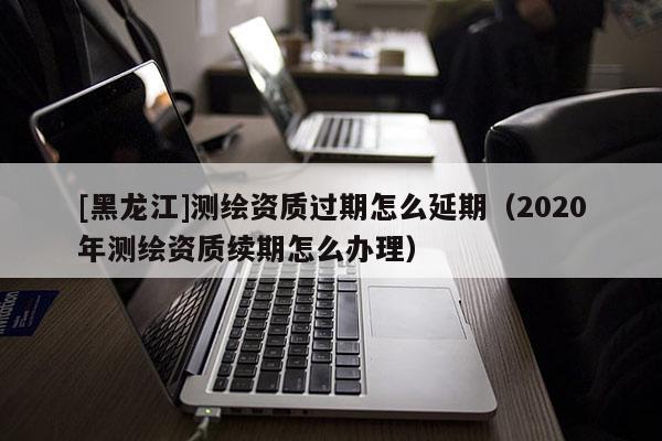 [黑龍江]測(cè)繪資質(zhì)過期怎么延期（2020年測(cè)繪資質(zhì)續(xù)期怎么辦理）