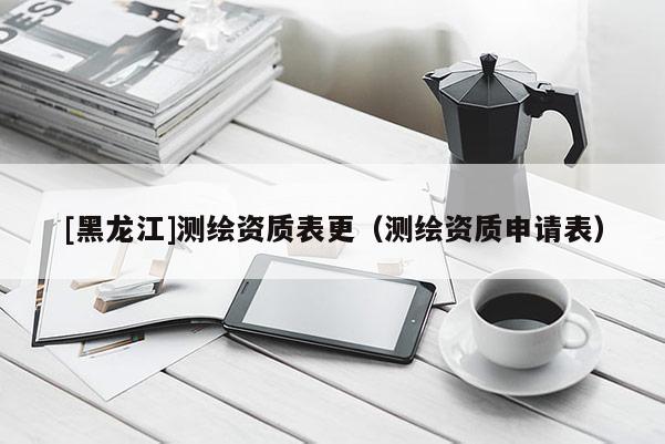 [黑龍江]測(cè)繪資質(zhì)表更（測(cè)繪資質(zhì)申請(qǐng)表）