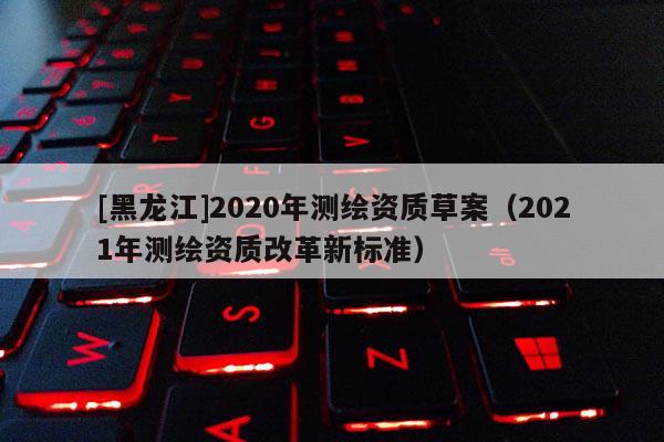 [黑龍江]2020年測(cè)繪資質(zhì)草案（2021年測(cè)繪資質(zhì)改革新標(biāo)準(zhǔn)）