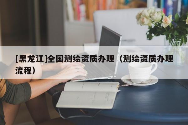 [黑龍江]全國(guó)測(cè)繪資質(zhì)辦理（測(cè)繪資質(zhì)辦理流程）