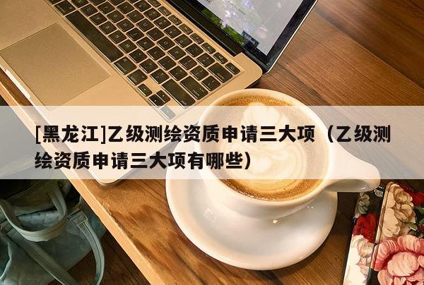 [黑龍江]乙級(jí)測(cè)繪資質(zhì)申請(qǐng)三大項(xiàng)（乙級(jí)測(cè)繪資質(zhì)申請(qǐng)三大項(xiàng)有哪些）