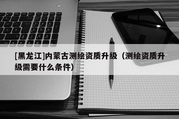 [黑龍江]內(nèi)蒙古測繪資質(zhì)升級（測繪資質(zhì)升級需要什么條件）