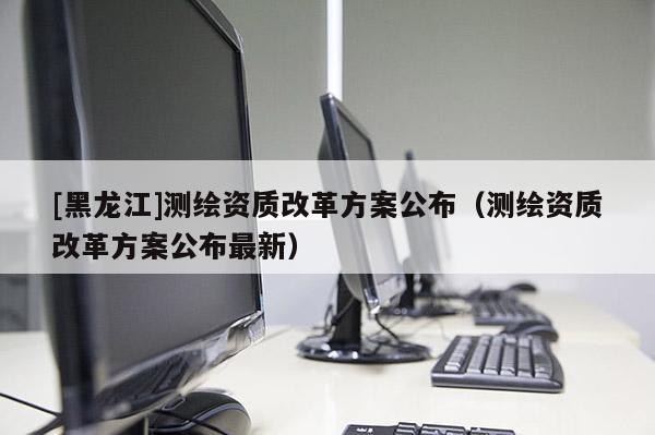 [黑龍江]測繪資質(zhì)改革方案公布（測繪資質(zhì)改革方案公布最新）
