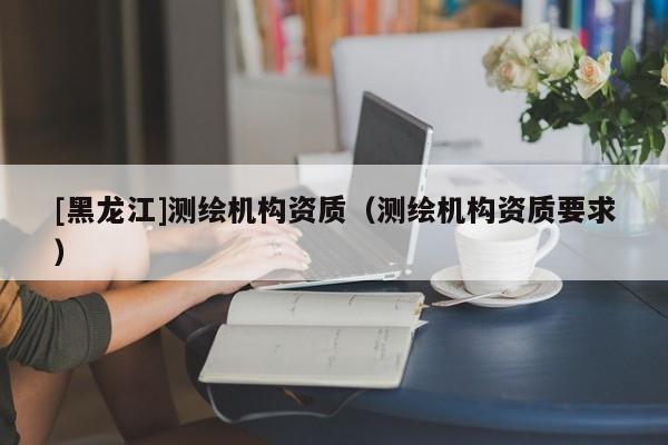 [黑龍江]測繪機(jī)構(gòu)資質(zhì)（測繪機(jī)構(gòu)資質(zhì)要求）