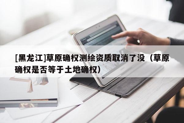[黑龍江]草原確權(quán)測繪資質(zhì)取消了沒（草原確權(quán)是否等于土地確權(quán)）