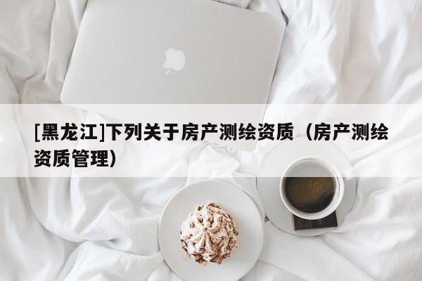 [黑龍江]下列關(guān)于房產(chǎn)測(cè)繪資質(zhì)（房產(chǎn)測(cè)繪資質(zhì)管理）