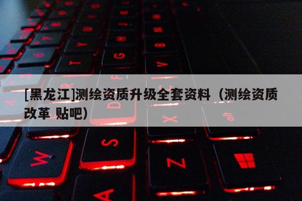 [黑龍江]測(cè)繪資質(zhì)升級(jí)全套資料（測(cè)繪資質(zhì)改革 貼吧）