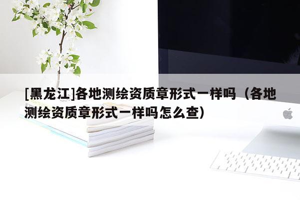 [黑龍江]各地測(cè)繪資質(zhì)章形式一樣嗎（各地測(cè)繪資質(zhì)章形式一樣嗎怎么查）