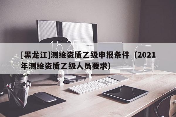 [黑龍江]測(cè)繪資質(zhì)乙級(jí)申報(bào)條件（2021年測(cè)繪資質(zhì)乙級(jí)人員要求）