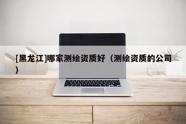 [黑龍江]哪家測(cè)繪資質(zhì)好（測(cè)繪資質(zhì)的公司）
