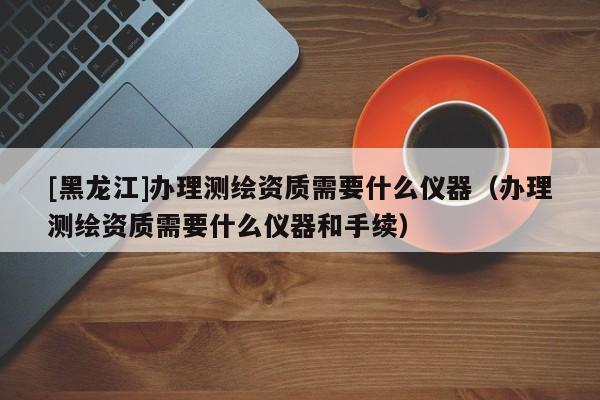 [黑龍江]辦理測繪資質需要什么儀器（辦理測繪資質需要什么儀器和手續(xù)）