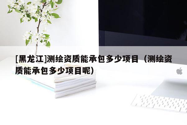 [黑龍江]測繪資質能承包多少項目（測繪資質能承包多少項目呢）
