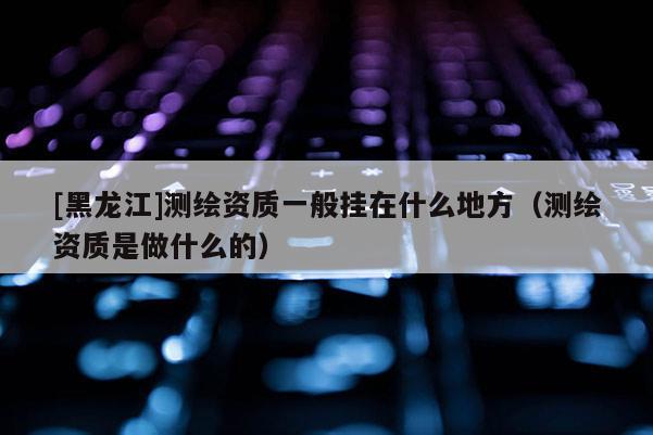 [黑龍江]測繪資質一般掛在什么地方（測繪資質是做什么的）