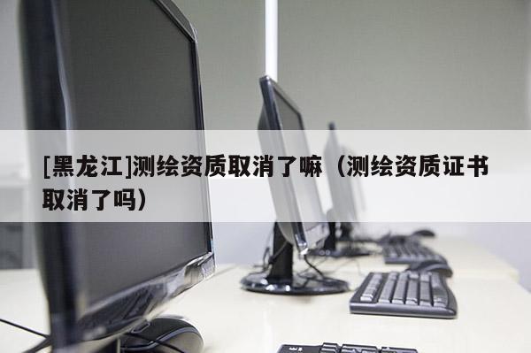 [黑龍江]測繪資質取消了嘛（測繪資質證書取消了嗎）