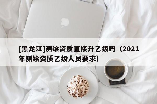 [黑龍江]測繪資質直接升乙級嗎（2021年測繪資質乙級人員要求）