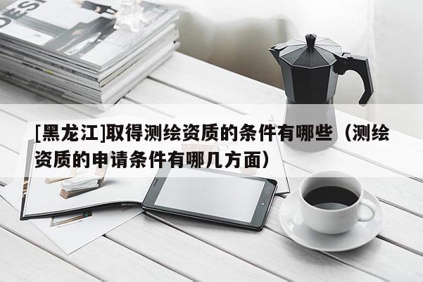 [黑龍江]取得測繪資質的條件有哪些（測繪資質的申請條件有哪幾方面）