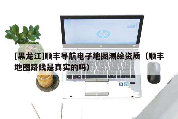 [黑龍江]順豐導航電子地圖測繪資質（順豐地圖路線是真實的嗎）